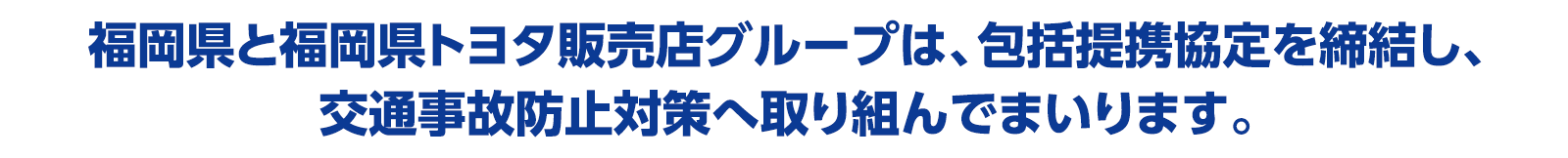 福岡県と福岡県トヨタ販売店グループは、包括提携協定を締結し、交通事故防止対策へ取り組んでまいります。