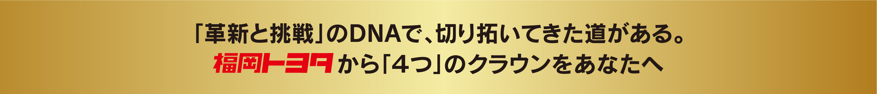 「革新と挑戦」のDNAで、切り拓いてきた道がある。福岡トヨタから「４つ」のクラウンをあなたへ